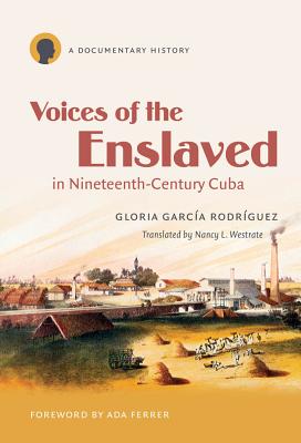 Voices of the Enslaved in Nineteenth-Century Cuba: A Documentary History - Garca Rodrguez, Gloria, and Westrate, Nancy L (Translated by), and Ferrer, Ada (Foreword by)