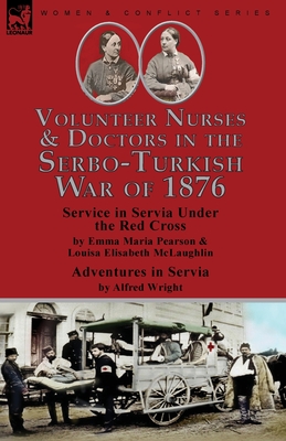 Volunteer Nurses & Doctors In the Serbo-Turkish War of 1876: Service in Servia Under the Red Cross by Emma Maria Pearson and Louisa Elisabeth McLaughlin & Adventures in Servia by Alfred Wright - Pearson, Emma Maria, and McLaughlin, Louisa Elisabeth, and Wright, Alfred