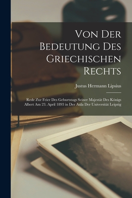 Von Der Bedeutung Des Griechischen Rechts: Rede Zur Feier Des Geburtstags Seiner Majest?t Des Knigs Albert Am 23. April 1893 in Der Aula Der Universit?t Leipzig - Lipsius, Justus Hermann