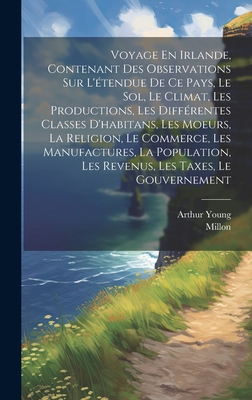 Voyage En Irlande, Contenant Des Observations Sur L'tendue De Ce Pays, Le Sol, Le Climat, Les Productions, Les Diffrentes Classes D'habitans, Les Moeurs, La Religion, Le Commerce, Les Manufactures, La Population, Les Revenus, Les Taxes, Le Gouvernement - Young, Arthur, and Millon