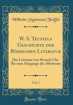 W. S. Teuffels Geschichte Der Romischen Literatur, Vol. 3: Die Literatur Von 96 Nach Chr. Bis Zum Ausgange Des Altertums (Classic Reprint) - Teuffel, Wilhelm Sigismund