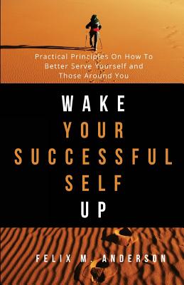 Wake Your Successful Self Up: Practical Principles On How To Better Serve Yourself and Those Around You - Anderson, Felix M