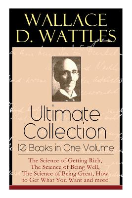 Wallace D. Wattles Ultimate Collection - 10 Books in One Volume: The Science of Getting Rich, The Science of Being Well, The Science of Being Great, How to Get What You Want and more - Wattles, Wallace D, and Merrill, Frank T