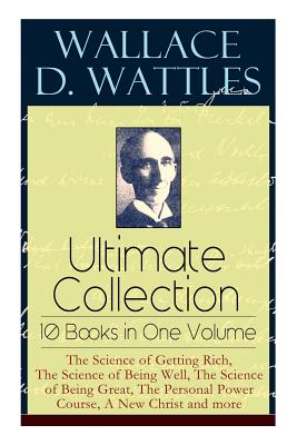 Wallace D. Wattles Ultimate Collection - 10 Books in One Volume: The Science of Getting Rich, The Science of Being Well, The Science of Being Great, The Personal Power Course, A New Christ and more - Wattles, Wallace D, and Merrill, Frank T