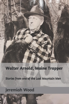 Walter Arnold, Maine Trapper: Stories from one of the Last Mountain Men - Wood, Jeremiah R