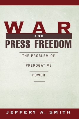 War and Press Freedom: The Problem of Prerogative Power - Smith, Jeffrey a, and Smith, Jeffery a