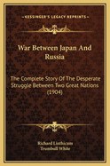 War Between Japan and Russia: The Complete Story of the Desperate Struggle Between Two Great Nations, with Dominion Over the Orient as the Tremendous Prize, Describing and Picturing the Mighty Conflict, the Hitherto Resistless March of Russian Force Acros