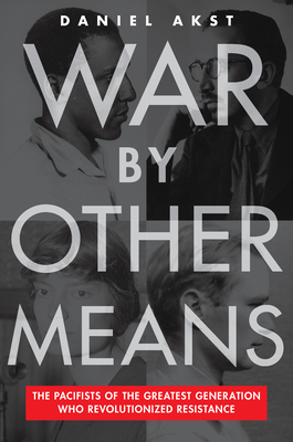 War by Other Means: The Pacifists of the Greatest Generation Who Revolutionized Resistance - Akst, Daniel