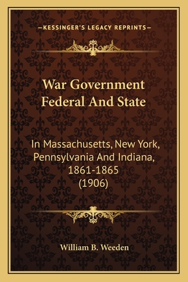 War Government Federal And State: In Massachusetts, New York, Pennsylvania And Indiana, 1861-1865 (1906) - Weeden, William B