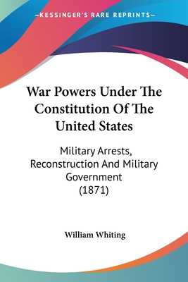 War Powers Under The Constitution Of The United States: Military Arrests, Reconstruction And Military Government (1871) - Whiting, William, Dr.