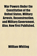 War Powers Under the Constitution of the United States, Military Arrests, Reconstruction, and Military Government, Also, Now First Published, War Clai