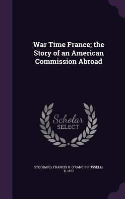 War Time France; the Story of an American Commission Abroad - Stoddard, Francis R B 1877