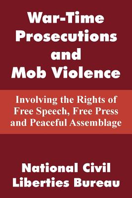 War-Time Prosecutions and Mob Violence: Involving the Rights of Free Speech, Free Press and Peaceful Assemblage - National Civil Liberties Bureau