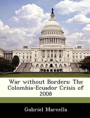 War Without Borders: The Colombia-Ecuador Crisis of 2008 - Marcella, Gabriel