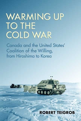 Warming Up to the Cold War: Canada and the United States' Coalition of the Willing, from Hiroshima to Korea - Teigrob, Robert