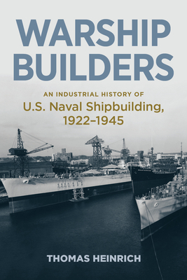 Warship Builders: An Industrial History of U.S. Naval Shipbuilding, 1922-1945 - Heinrich, Thomas