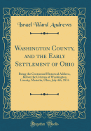 Washington County, and the Early Settlement of Ohio: Being the Centennial Historical Address, Before the Citizens of Washington County; Marietta, Ohio, July 4th, 1876 (Classic Reprint)