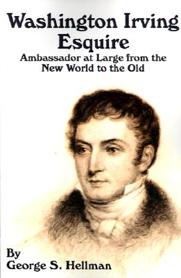 Washington Irving Esquire: Ambassador at Large from the New World to the Old - Hellman, George S