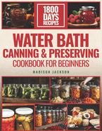 Water Bath Canning & Preserving Cookbook For Beginners: The Ultimate Preservation Journey, 1800 Days of Flavorful Preserving for Vegetables, Meats, and More