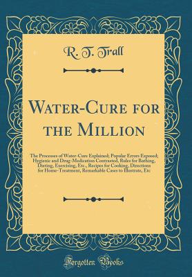 Water-Cure for the Million: The Processes of Water-Cure Explained; Popular Errors Exposed; Hygienic and Drug-Medication Contrasted, Rules for Bathing, Dieting, Exercising, Etc., Recipes for Cooking, Directions for Home-Treatment, Remarkable Cases to Illus - Trall, R T