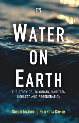 Water on Earth: The Story of Its Origin, Habitats, Neglect and Regeneration - Mathur, Shruti, and Kumar, Rajendra, and Singh, Rajendra, Dr. (Foreword by)