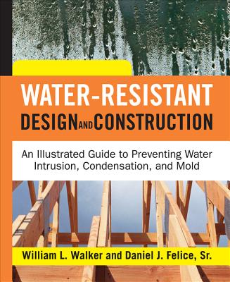 Water-Resistant Design and Construction: An Illustrated Guide to Preventing Water Intrusion, Condensation, and Mold - Walker, William L, and Felice, Dan