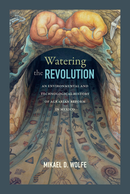 Watering the Revolution: An Environmental and Technological History of Agrarian Reform in Mexico - Wolfe, Mikael D