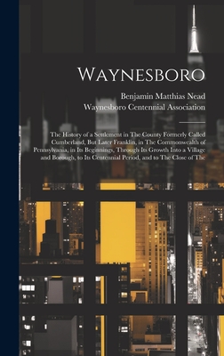 Waynesboro: The History of a Settlement in The County Formerly Called Cumberland, But Later Franklin, in The Commonwealth of Pennsylvania, in Its Beginnings, Through Its Growth Into a Village and Borough, to Its Centennial Period, and to The Close of The - Nead, Benjamin Matthias, and Waynesboro Centennial Association (Creator)