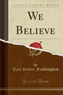 We Believe (Classic Reprint) - Frothingham, Paul Revere