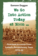 We Go Into Action Today at Noon ...: First-hand Accounts from Ireland's Revolutionary Years, 1913-22