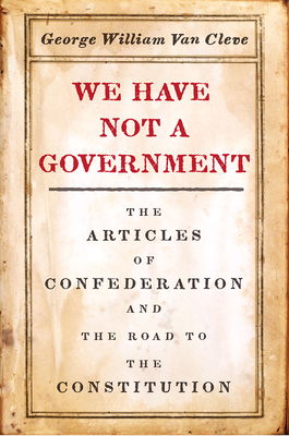 We Have Not a Government: The Articles of Confederation and the Road to the Constitution - Van Cleve, George William
