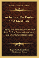 We Indians, the Passing of a Great Race: Being the Recollections of the Last of the Great Indian Chiefs, Big Chief White Horse Eagle