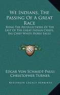 We Indians, The Passing Of A Great Race: Being The Recollections Of The Last Of The Great Indian Chiefs, Big Chief White Horse Eagle