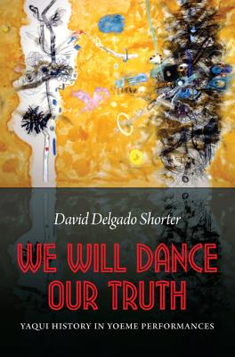 We Will Dance Our Truth: Yaqui History in Yoeme Performances - Shorter, David Delgado