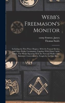 Webb's Freemason's Monitor: Including the First Three Degrees, With the Funeral Service and Other Public Ceremonies; Together With Many Useful Forms. The Whole Squaring With the National Work of the Baltimore Convention, as Taught by the Late Bro.... - Webb, Thomas Smith 1771-1819, and Femton James, Comp (Creator)