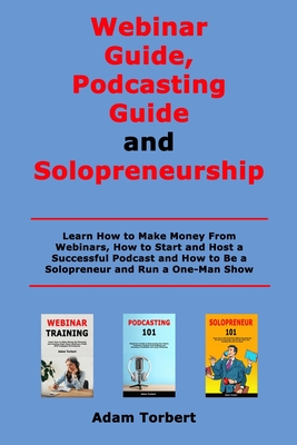 Webinar Guide, Podcasting Guide and Solopreneurship: Learn How to Make Money From Webinars, How to Start and Host a Successful Podcast and How to Be a Solopreneur and Run a One-Man Show - Torbert, Adam