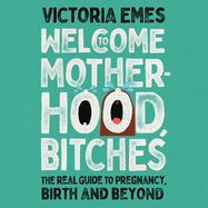 Welcome to Motherhood, Bitches: The Real Guide to Pregnancy, Birth and Beyond