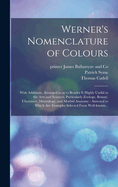 Werner's Nomenclature of Colours: With Additions, Arranged So as to Render It Highly Useful to the Arts and Sciences. Annexed to Which Are Examples Selected from Well-Known Objects in the Animal, Vegetable, and Mineral Kingdoms