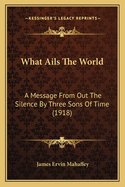 What Ails The World: A Message From Out The Silence By Three Sons Of Time (1918)