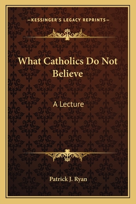 What Catholics Do Not Believe: A Lecture - Ryan, Patrick J