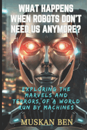 What Happens When Robots Don't Need Us Anymore?: Exploring the Marvels and Terrors of a World Run by Machines