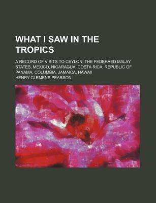 What I Saw in the Tropics; A Record of Visits to Ceylon, the Federaed Malay States, Mexico, Nicaragua, Costa Rica, Republic of Panama, Columbia, Jamaica, Hawaii - Pearson, Henry C 1858-1936