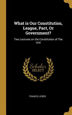 What is Our Constitution, League, Pact, Or Government?: Two Lectures on the Constitution of The Unit - Lieber, Francis