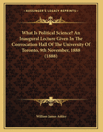 What Is Political Science? an Inaugural Lecture Given in the Convocation Hall of the University of Toronto, 9th November, 1888 (1888)