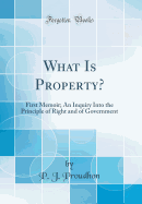 What Is Property?: First Memoir; An Inquiry Into the Principle of Right and of Government (Classic Reprint)