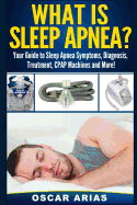 What Is Sleep Apnea?: Your Guide to Sleep Apnea Symptoms, Diagnosis, Treatment, Cpap Machines and More!
