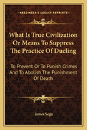 What Is True Civilization or Means to Suppress the Practice of Dueling: To Prevent or to Punish Crimes and to Abolish the Punishment of Death