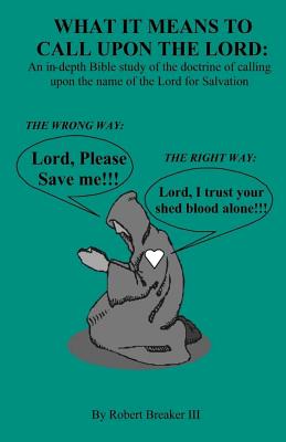 What it Means to Call Upon the Lord: An in-depth Bible Study of the doctrine of calling upon the name of the Lord for Salvation - Breaker III, Robert