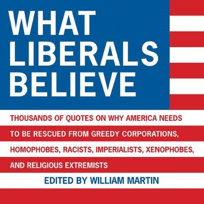 What Liberals Believe: Thousands of Quotes on Why America Needs to Be Rescued from Greedy Corporations, Homophobes, Racists, Imperialists, Xenophobes, and Religious Extremists - Martin, William, Sir (Editor)