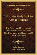 What Mrs. Eddy Said To Arthur Brisbane: The Celebrated Interview Of The Eminent Journalist With The Discoverer And Founder Of Christian Science